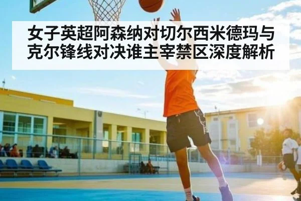 女子英超阿森纳对切尔西米德玛与克尔锋线对决谁主宰禁区深度解析